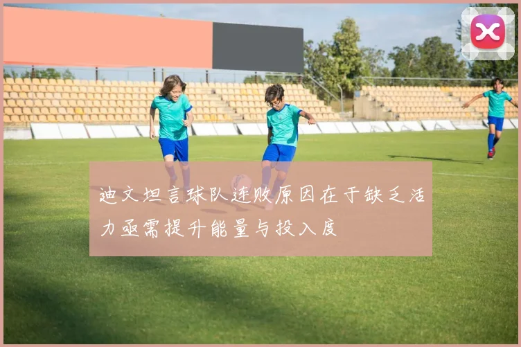 迪文坦言球队连败原因在于缺乏活力亟需提升能量与投入度