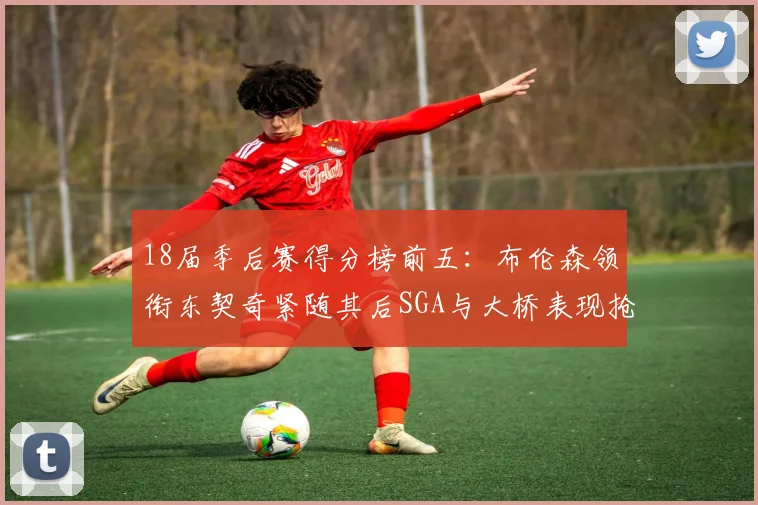 18届季后赛得分榜前五：布伦森领衔东契奇紧随其后SGA与大桥表现抢眼