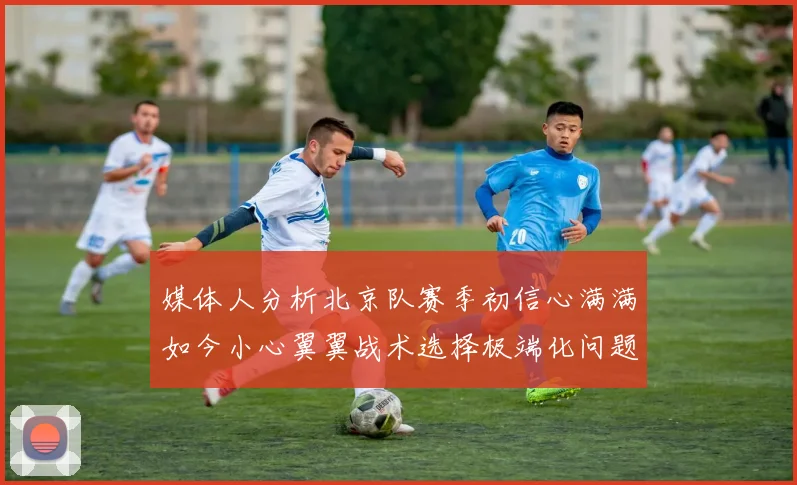 媒体人分析北京队赛季初信心满满如今小心翼翼战术选择极端化问题探讨