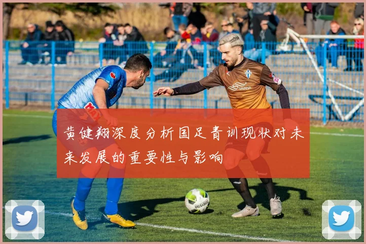 黄健翔深度分析国足青训现状对未来发展的重要性与影响