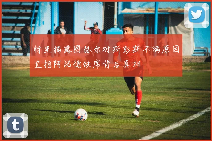 特里揭露图赫尔对斯彭斯不满原因直指阿诺德缺席背后真相