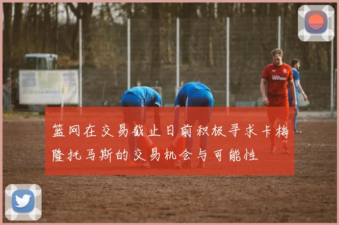 篮网在交易截止日前积极寻求卡梅隆托马斯的交易机会与可能性
