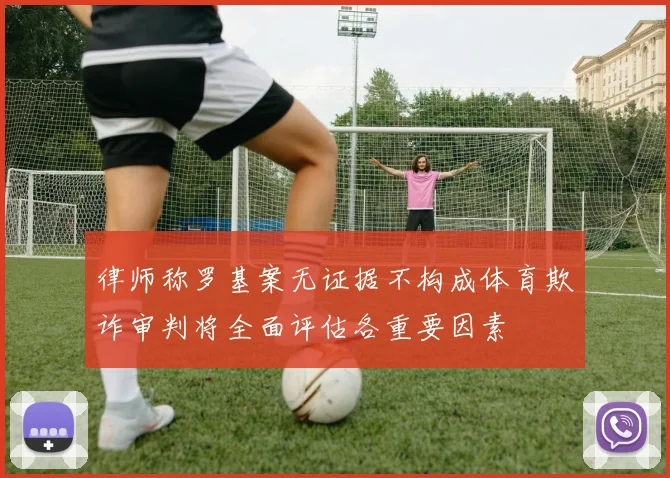 律师称罗基案无证据不构成体育欺诈审判将全面评估各重要因素