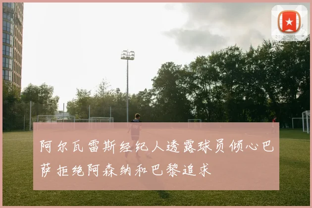 阿尔瓦雷斯经纪人透露球员倾心巴萨拒绝阿森纳和巴黎追求