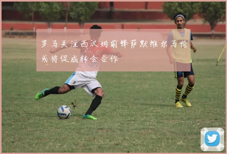 罗马关注西汉姆前锋萨默维尔马伦或将促成转会合作