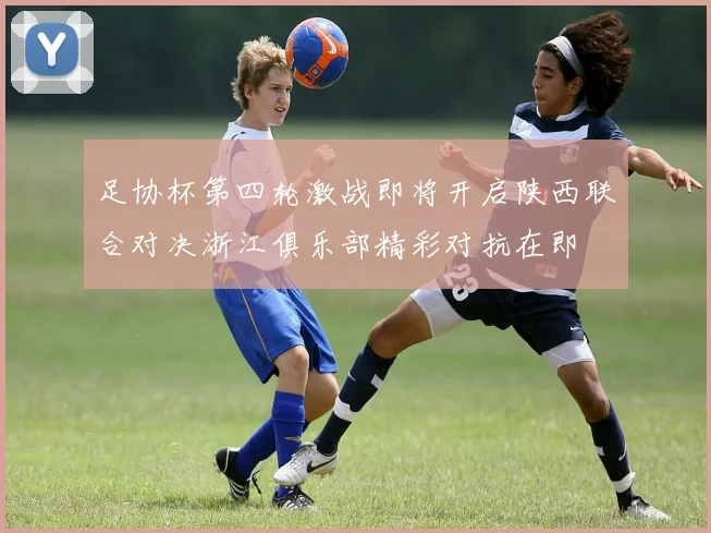 足协杯第四轮激战即将开启陕西联合对决浙江俱乐部精彩对抗在即