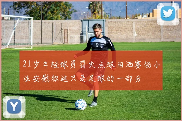 21岁年轻球员罚失点球泪洒赛场小法安慰称这只是足球的一部分