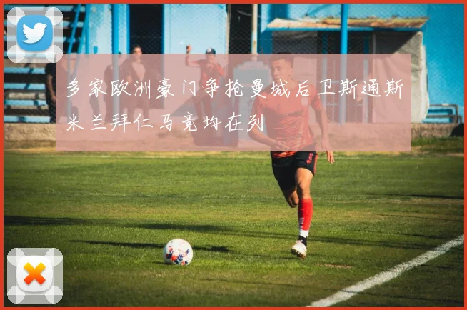 多家欧洲豪门争抢曼城后卫斯通斯米兰拜仁马竞均在列