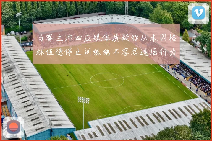 马赛主帅回应媒体质疑称从未因格林伍德停止训练绝不容忍造谣行为