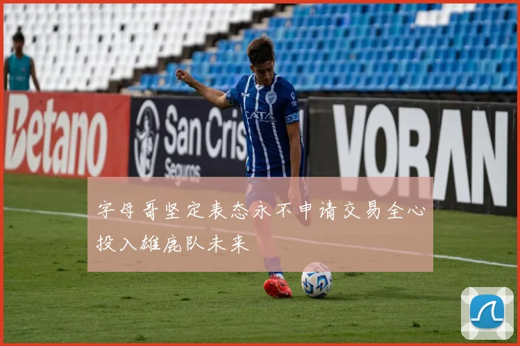 字母哥坚定表态永不申请交易全心投入雄鹿队未来