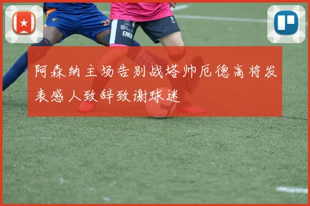 阿森纳主场告别战塔帅厄德高将发表感人致辞致谢球迷
