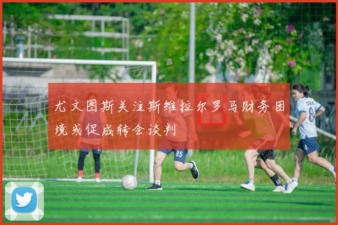 尤文图斯关注斯维拉尔罗马财务困境或促成转会谈判