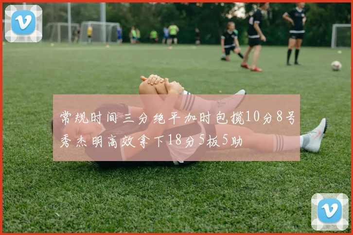 常规时间三分绝平加时包揽10分8号秀杰明高效拿下18分5板5助