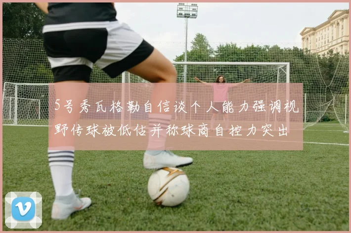 5号秀瓦格勒自信谈个人能力强调视野传球被低估并称球商自控力突出