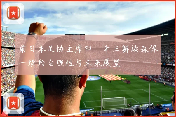 前日本足协主席田嶋幸三解读森保一续约合理性与未来展望