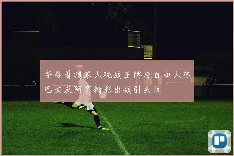 字母哥携家人观战王牌与自由人热巴女友阿贾精彩出战引关注