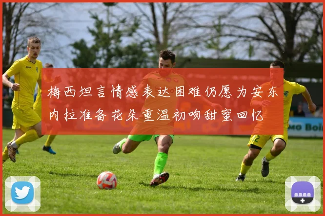 梅西坦言情感表达困难仍愿为安东内拉准备花朵重温初吻甜蜜回忆