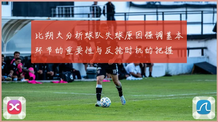 比朔夫分析球队失球原因强调基本环节的重要性与反抢时机的把握